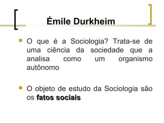 Émile Durkheim
 O que é a Sociologia? Trata-se de
uma ciência da sociedade que a
analisa como um organismo
autônomo
 O objeto de estudo da Sociologia são
os fatos sociaisfatos sociais
 