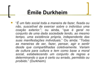 Émile Durkheim
 “É um fato social toda a maneira de fazer, fixada ou
não, suscetível de exercer sobre o indivíduo uma
coação exterior.”; ou ainda, “que é geral no
conjunto de uma dada sociedade tendo, ao mesmo
tempo, uma existência própria, independente das
suas manifestações individuais.” Ou ainda: “Todas
as maneiras de ser, fazer, pensar, agir e sentir
desde que compartilhadas coletivamente. Variam
de cultura para cultura e tem como base a moral
social, estabelecendo um conjunto de regras e
determinando o que é certo ou errado, permitido ou
proibido.” (Durkheim)
 