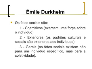 Émile Durkheim
 Os fatos sociais são:
1 - Coercitivos (exercem uma força sobre
o indivíduo)
2 - Exteriores (os padrões culturais e
sociais são exteriores aos indivíduos)
3 - Gerais (os fatos sociais existem não
para um indivíduo específico, mas para a
coletividade).
 