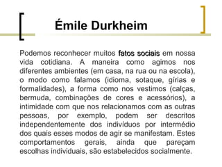 Émile Durkheim
Podemos reconhecer muitos fatos sociaisfatos sociais em nossa
vida cotidiana. A maneira como agimos nos
diferentes ambientes (em casa, na rua ou na escola),
o modo como falamos (idioma, sotaque, gírias e
formalidades), a forma como nos vestimos (calças,
bermuda, combinações de cores e acessórios), a
intimidade com que nos relacionamos com as outras
pessoas, por exemplo, podem ser descritos
independentemente dos indivíduos por intermédio
dos quais esses modos de agir se manifestam. Estes
comportamentos gerais, ainda que pareçam
escolhas individuais, são estabelecidos socialmente.
 