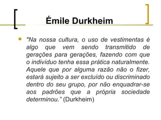 Émile Durkheim
 "Na nossa cultura, o uso de vestimentas é
algo que vem sendo transmitido de
gerações para gerações, fazendo com que
o indivíduo tenha essa prática naturalmente.
Aquele que por alguma razão não o fizer,
estará sujeito a ser excluído ou discriminado
dentro do seu grupo, por não enquadrar-se
aos padrões que a própria sociedade
determinou.” (Durkheim)
 
