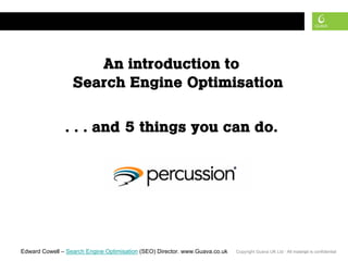 search engine optimisation



                     An introduction to
                  Search Engine Optimisation

               . . . and 5 things you can do.




Edward Cowell – Search Engine Optimisation (SEO) Director. www.Guava.co.uk   Copyright Guava UK Ltd · All material is confidential
                                                                                                               1
 