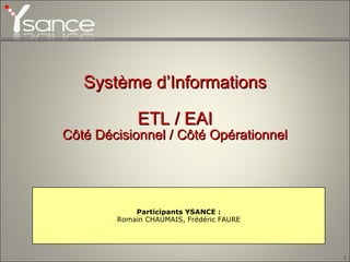 Système d’Informations ETL / EAI Côté Décisionnel / Côté Opérationnel Participants YSANCE : Romain CHAUMAIS, Frédéric FAURE 