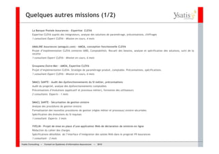 Quelques autres missions (1/2)

         La Banque Postale Assurances – Expertise CLEVA
         Expertise CLEVA auprès des intégrateurs, analyse des solutions de paramétrage, préconisations, chiffrages
         1 consultant Expert CLEVA – Mission en cours, 4 mois


         AMALINE Assurances (amaguiz.com) – AMOA, conception fonctionnelle CLEVA
         Projet d’implémentation CLEVA (sinistres IARD, Comptabilité). Recueil des besoins, analyse et spécification des solutions, suivi de la
         recette
         1 consultant Expert CLEVA – Mission en cours, 6 mois


         Groupama Outre-Mer – AMOA, Expertise CLEVA
         Projet d’implémentation CLEVA. Stratégie de paramétrage produit, comptable. Préconisations, spécifications.
         1 consultant Expert CLEVA – Mission en cours, 6 mois


         SMACL SANTE – Audit des dysfonctionnements du SI métier, préconisations
         Audit du progiciel, analyse des dysfonctionnements comptables
         Préconisations d’évolutions (applicatif et processus métier), formation des utilisateurs
         2 consultants Experts – 1 mois


         SMACL SANTE – Sécurisation de gestion sinistre
         Analyse des procédures de gestion sinistre
         Formalisation des nouvelles procédures de gestion (règles métier et processus) sinistre sécurisées
         Spécification des évolutions du SI requises
         1 consultant Experts– 3 mois


         YVELIN – Projet de mise en place d’une application Web de déclaration de sinistres en ligne
         Rédaction du cahier des charges
         Spécifications détaillées de l’interface d’intégration des saisies Web dans le progiciel V9 Assurances
         1 consultant – 2 mois

Ysatis Conseil – – Conseil Systèmes d’information Assurances –
       Consulting Conseil en en Systèmes d’information Assurances   – 2010
                                                                    Mai 2008
 