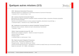 Quelques autres missions (2/2)

         CGPA – Maintenance Externalisée V9 Assurances
         Organisation Reprise de l’intégralité de la maintenance Evolutive et Corrective V9 Assurances
         1 consultant V9 et 1 consultant Expert –2 ans


         MAE – Assistance Expertise Fonctionnelle Progiciel
         Spécifications des modules/Traitements comptables (module encaissement PayBox, mécanismes d’émissions simultanées
         entre les structures du groupe)
         Expertise sur les domaines Sinistres et contrats (analyse de faisabilité, préconisation de paramétrage …)
         3 consultants Experts – Assistance en cours, débutée début 2007


         MAE – Modélisation et documentation du domaine Comptabilité Technique/Trésorerie
         Modélisation UML du domaine, rédaction de toute la documentation fonctionnelle
         1 consultant – 8 mois


         YVELIN – Projet de montée de version V39 – V40
         Définition de la stratégie de migration – rédaction du dossier de trajectoire
         Assistance Expertise Progiciel
         Pilotage du projet
         2 consultant Expert et chef de projet– 5 mois


         FMA – Reprise du projet d’intégration V9 Assurances
         Audit du projet – Préconisation d’organisation cible
         Pilotage du projet – Gestion des relations avec l’éditeur
         Assistance Paramétrage V9 Assurances – Développement au forfait du module Sinistre (sur environnement spécifique)
         Equipe de 4 personnes. 1CP, 1 AMOA, 2 développeurs.




Ysatis Conseil – – Conseil Systèmes d’information Assurances –
       Consulting Conseil en en Systèmes d’information Assurances   – 2010
                                                                    Mai 2008
 