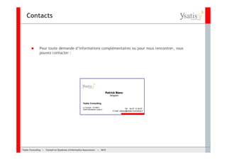 Contacts



               Pour toute demande d’informations complémentaires ou pour nous rencontrer, vous
               pouvez contacter :




                                                                                  Patrick Blanc
                                                                                     Dirigeant


                                                      Ysatis Consulting
                                                      Le Triangle - CS 89501
                                                      34265 Montpellier Cedex 2                        Tél. : 04 67 12 36 97
                                                                                        E-mail : pblanc@ysatis-consulting.fr




Ysatis Conseil – – Conseil Systèmes d’information Assurances –
       Consulting Conseil en en Systèmes d’information Assurances       – 2010
                                                                        Mai 2008
 