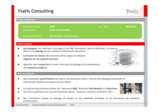 Ysatis Consulting
  Fiche d’identité


         Année de création              : 2005                                     C.A. 2010 :               800 000 €
         Implantations                  : Paris et Montpellier

         Equipe de Direction            : Patrick Blanc, Christian Klein


  Notre mission

         Accompagner les maîtrises d’ouvrage et les PME innovantes, dans la définition, la mise en
         place et le pilotage de leur système d’information Assurance

         Concevoir et réaliser des solutions métier agiles et robustes,
         alignées sur les objectif business

         Apporter notre expertise et savoir-faire dans le pilotage et la maintenance
         des solutions progiciel

  Nos consultants

         Des consultants expérimentés qui allient connaissances métier, culture technologique prononcée et
         maîtrise des meilleurs pratiques de leur métier

         La maîtrise des processus métier de l’assurance IARD, Branches Individuelles et Collectives
         Une forte expérience sur tous les domaines métier : Contrats, sinistres, trésorerie, EDI … ;

         Des consultants rompus au pilotage de projets et aux méthodes d’analyse et de conception des Systèmes
         d’information.
Ysatis Conseil – – Conseil Systèmes d’information Assurances –
       Consulting Conseil en en Systèmes d’information Assurances   – 2010
                                                                    Mai 2008
 