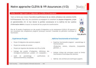 Notre approche CLEVA & V9 Assurances (1/2)

  Profiter d’un regard expert et indépendant sur CLEVA et V9 Assurances

  Ysatis se donne pour mission d’accroître la performance de ses clients utilisateurs des solutions CLEVA
  & V9 Assurances. Pour cela, nos consultants accompagnent et conseillent les équipes dirigeantes, projet
  et opérationnelles afin de leur donner la parfaite connaissance et la maîtrise de leur système
  d’information Métier et assurer la réussite de leur projets de transformation.


  Plus de 10 années d’expérience sur des projets d’intégration ou de maintenance CLEVA & V9 assurent à
  nos consultants des compétences progiciel reconnues couvrant l’ensemble du périmètre technique et
  fonctionnel :



   .. Expériences         Projets                                                   .. Maîtrise   fonctionnelle et technique

         Projet d’intégration des solutions progiciel                                  Expertise fonctionnelle progiciel : paramétrage et
                                                                                       fonctionnement
         Projets de montées de version
                                                                                       (Production,    sinistre,   trésorerie,   Comptabilité
         Projets de migration des données vers V9 ou CLEVA                             générale …)

         Cadrage des projets d’intégration, définitions des
         stratégies d’architecture « produit » et « comptable ».                       Analyse critique des principaux atouts et limites
                                                                                       fonctionnels et techniques des solutions
         Audit    du   paramétrage     /                  justifications       et
         dysfonctionnements comptables
                                                                                       Maîtrise des architectures techniques supports


Ysatis Conseil – – Conseil Systèmes d’information Assurances –
       Consulting Conseil en en Systèmes d’information Assurances   – 2010
                                                                    Mai 2008
 