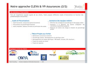 Notre approche CLEVA & V9 Assurances (2/2)
  Nos domaines d’intervention

  Fort de l’expérience acquise auprès de ses clients, Ysatis propose différents modes d’intervention en fonction des
  problématiques rencontrées :


   .. Audit et Préconisations                                                  .. Assistance des équipes métiers
        Audit fonctionnel, analyse des dysfonctionnements                         Définition des stratégies de paramétrage et découpage produit ;
        Préconisation de paramétrage/Evolutions                                   Assistance à la définition des besoins           (intégration   des
        Audit Comptable, tableaux de bords de justification des soldes            contraintes et possibilités progiciel)
                                                                                  Rédaction de Cahiers des charges et Dossiers de paramétrage
                                                                                  produit


                                             … TMA et Projets aux forfait
                                                  Maintenance corrective et évolutive
                                                  Paramétrage produits, développements du spécifique client
                                                  Développements de module spécifiques : IHM dédiés, Extranet, EDI, Interfaces …
                                                  Projets de montée de version
                                                  Projets de migration




 Quelques un de nos clients




Ysatis Conseil – – Conseil Systèmes d’information Assurances –
       Consulting Conseil en en Systèmes d’information Assurances   – 2010
                                                                    Mai 2008
 