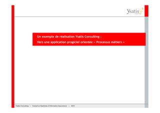 Un exemple de réalisation Ysatis Consulting :
                           Vers une application progiciel orientée « Processus métiers »




Ysatis Conseil – – Conseil Systèmes d’information Assurances –
       Consulting Conseil en en Systèmes d’information Assurances   – 2010
                                                                    Mai 2008
 
