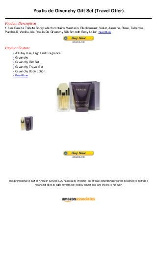 Ysatis de Givenchy Gift Set (Travel Offer)

Product Description
1.6 oz Eau de Toilette Spray which contains Mandarin, Blackcurrant, Violet, Jasmine, Rose, Tuberose,
Patchouli, Vanilla, Iris. Ysatis De Givenchy Silk Smooth Body Lotion Read More




Product Feature
     • All Day Use, High End Fragrance
     • Givenchy
     • Givenchy Gift Set
     • Givenchy Travel Set
     • Givenchy Body Lotion
     • Read More




  This promotional is part of Amazon Service LLC Associates Program, an affiliate advertising program designed to provide a
                         means for sites to earn advertising feed by advertising and linking to Amazon
 