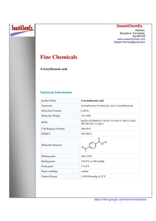 SwastiChemEx
Address:
Bangalore, Karnataka,
Zip:560100
www.swastichemex.com
Swasti.chemex@gmail.com
https://sites.google.com/site/swastichemex
/products
Fine Chemicals
4-Acetylbenzoic acid
Technical Information
product Name 4-Acetylbenzoic acid
Synonyms Acetophenone-4-carboxylic acid; 4-acetylbenzoate
Molecular Formula C9H7O3
Molecular Weight 163.1506
InChI
InChI=1/C9H8O3/c1-6(10)7-2-4-8(5-3-7)9(11)12/h2-
5H,1H3,(H,11,12)/p-1
CAS Registry Number 586-89-0
EINECS 209-588-5
Molecular Structure
Melting point 206-210℃
Boiling point 339.9°C at 760 mmHg
Flash point 173.6°C
Water solubility soluble
Vapour Pressur 3.45E-05mmHg at 25°C
 