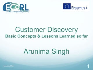 Customer Discovery
Basic Concepts & Lessons Learned so far
Arunima Singh
www.ecorl.it/en
1
 