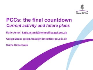 PCCs: the final countdown
Current activity and future plans
Katie Aston; katie.aston2@homeoffice.gsi.gov.uk

Gregg Mead; gregg.mead@homeoffice.gsi.gov.uk

Crime Directorate
 
