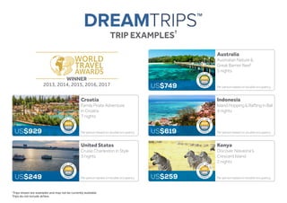 TRIP EXAMPLES
†
WINNER
2013, 2014, 2015, 2016, 2017
Croatia
Family Pirate Adventure
in Croatia
7 nights
Per person based on double occupancy.US$929
Australia
Australian Nature &
Great Barrier Reef
5 nights
Per person based on double occupancy.US$749
Kenya
Discover Naivasha’s
Crescent Island
2 nights
Per person based on double occupancy.US$259
†Trips shown are examples and may not be currently available.
Trips do not include airfare.
Indonesia
Island Hopping & Rafting in Bali
4 nights
Per person based on double occupancy.US$619
United States
Cruise Charleston in Style
3 nights
Per person based on double occupancy.US$249
200
300
200
300
125
188
140
210
200
300
 