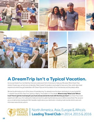 Acrosseachlevelofourmembership,thereareawideassortmentofservicestomakeyourlifeeasier.WhenDreamTrips
started10yearsago,wehadaverysimpleidea:Makeiteasierforpeopleonanybudgettohaveworry-free,world-classtravel
experienceswheretheygettreatedlikeaVIP. DreamTripsarethefoundationofourmembershipandtheyalwayswillbe.
Westartbyeliminatingmuchofthestressoftravelplanning.Youalreadyknowthedreamdestinationsonyourbucketlist
—whethertheybeParis,NewYork,SydneyorBeijing.Theproblemisinthedetails:Wheretostay?Whattodo?Whoto
trust?Howtogetthemostbangforyourbuckandseeanddothemostwiththetimeyouhave?OurDreamTripstravel
expertsdoitallforyou,fromvettingthehotelsandresortstoplanningthebestexcursions.BeforeeveryDreamTrip,wesend
youacomplimentarytravelguidefullofvaluableinsightsaboutyourdestination,includinginsidertipslikewhattopackand
informationaboutlocalcustoms.
NorthAmerica,Asia,Europe&Africa’s
LeadingTravelClubin2014,2015&2016
A DreamTrip Isn’t a Typical Vacation.
10
 