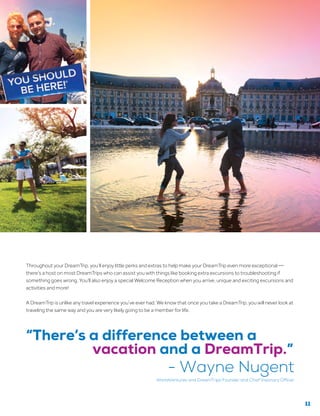 Throughout your DreamTrip, you’ll enjoy little perks and extras to help make your DreamTrip even more exceptional —
there’s a host on most DreamTrips who can assist you with things like booking extra excursions to troubleshooting if
something goes wrong. You’ll also enjoy a special Welcome Reception when you arrive, unique and exciting excursions and
activities and more!
A DreamTrip is unlike any travel experience you’ve ever had. We know that once you take a DreamTrip, you will never look at
traveling the same way and you are very likely going to be a member for life.
“There’s a difference between a
vacation and a DreamTrip.”
- Wayne Nugent
WorldVentures and DreamTrips Founder and Chief Visionary Officer
11
 