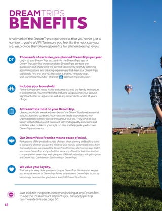 Thousands of exclusive, pre-planned DreamTrips per year.
Log in to your DreamTrips account (via the DreamTrips app or
DreamTrips.com) to browse available DreamTrips. We take the
guesswork out of planning the perfect vacation by carefully selecting
accommodations and creating experiences that meet our DreamTrips
standards. Find the one you like, book it and you’re ready to go.
Visit our official YouTube™
channel!  @DreamTripsTelevision
Includes your household.
Family is important to us. As we welcome you into our family, know yours
is welcome too. Your membership includes you plus one (your spouse,
significant other or a guest) as well as any dependents under 18 years
of age.
A DreamTrips Host on your DreamTrip.
Likeyou,ourhostsarevaluedmembersoftheDreamTripsfamily,essential
toourcultureandourbrand.Yourhostsareonsitetoprovideyouwith
unprecedentedlevelsofservicethroughoutyourtrip.Theyserveasyour
liaisontothehotelorresort,canassistwithfindingqualityexcursionsand
activities,solveproblemsyoumightruninto,andhelpguideyoutomore
DreamTripsmoments.
Our DreamPrice Promise means peace of mind.
Perhaps one of the greatest sources of stress when planning and booking travel
is wondering whether you got the most for your money. To eliminate stress from
the travel process, we created the DreamPrice Promise, which simply says that if
you book a DreamTrip, and you find that same trip offered for less from another
company within seven days, we’ll give you a 100% refund and you still get to go on
the DreamTrip.2
Confidence + Zero Anxiety = DreamTrips.
We value your loyalty.
That’s why for every dollar you spend on your DreamTrips Membership, we give
you an equal amount of DreamTrips Points to use toward DreamTrips. So just by
becoming a new member, you have at least 100 DreamTrips Points.
Just look for the points icon when looking at any DreamTrip
to see the total amount of points you can apply per trip.
For more details see page 30.
DREAMTRIPS
BENEFITS
A hallmark of the DreamTrips experience is that you’re not just a
number … you’re a VIP! To ensure you feel like the rock star you
are, we provide the following benefits for all membership levels:
12
 