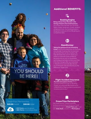 DreamTrips Marketplace
Get travel-centric, custom-branded,
exclusive products to enhance your travel
experience. Log in to DreamTrips.com, hover
over Daily Deals, and click on Marketplace.
Booking Engine
Being a DreamTrips Member is like
having a friend in the travel business.
As a DreamTrips Member, you can book
flights, hotels, rental cars, cruises, vacation
rentals and more. Our booking engine is
designed to save you time while giving you
competitive rates.
Flight Accident Insurance
Fly with extra peace of mind. When
you book airfare through our Booking
Engine, you automatically receive up to
US$200,000 of flight accident insurance at
no extra costs to you.4
13
Additional BENEFITS:
$29.99/month $99.99/initial
+ 100 Points upon Enrollment
+ 360 Points on Anniversary Date
DreamTrips Membership:
Taking the guesswork out of booking
travel. Airline and hotel prices can fluctuate
dramatically. Knowing when to book and
get the best fare can be a mystery. We
help eliminate that concern. Book your
airfare or hotel with total confidence
because once you do, our proprietary
technology proactively monitors your fare.
If the fare changes after you’ve booked
it, RateShrinker automatically rebooks
you at the lower rate and refunds you the
difference.3
Super cool.
®
 
