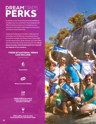 InadditiontoyourDreamTripsbenefits(availableon
virtuallyeverytrip),eachDreamTripisdesignedwith
differentperkstoenhanceandcomplementyour
experience.Eachperkisoftenbasedonthelocation
andthemeofyourDreamTrip.
Certainperks,likeairporttransfers,makesenseon
sometrips,butnottheonesmanypeopledriveto.
Foranotherexample,yourDreamTriptoChinamight
includeapersonaltourguide,whereasyourtriptoNew
YorkmayincludeBroadwayshowticketsfortwo.So we
always consider what the best perks are to benefit
the majority of our members.
THESE SITUATIONAL PERKS
CAN INCLUDE:
(Varies by trip.)
DREAMTRIPS
PERKS
Show or event tickets
Excursions
Hotelcredittobeusedat
onsiterestaurants,spas
andotheractivities.
Pillow gifts, such as wine,
local handicrafts and beach bags.
14
 