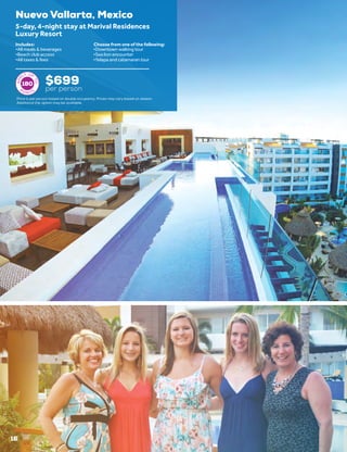 16
Nuevo Vallarta, Mexico
$699
per person
5-day, 4-night stay at Marival Residences
Luxury Resort
•	All meals & beverages
•	Beach club access
•	All taxes & fees
•	Downtown walking tour
•	Sea lion encounter
•	Yelapa and catamaran tour
Includes: Choose from one of the following:
180
Price is per person based on double occupancy. Prices may vary based on season.
Additional trip option may be available.
 