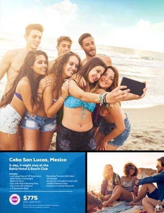 19
Cabo San Lucas, Mexico
$775
per person
5-day, 4-night stay at the
Bahia Hotel & Beach Club
•	JusCollegePassw/VIPExperience
($450Value):Champagne
WelcomeParty
•	City-wideMeal&BeveragePlan,
CityCrawl,VIPwristband,
3-5ShowsPerWeek
•	RoundtripTransfers($40Value
PerPerson)
•	AccessToJCStudentCenterwith
Health&WellnessPass
•	CultureandActivityDiscounts
Includes:
225
Price is per person based on triple occupancy.
Prices may vary based on season.
 