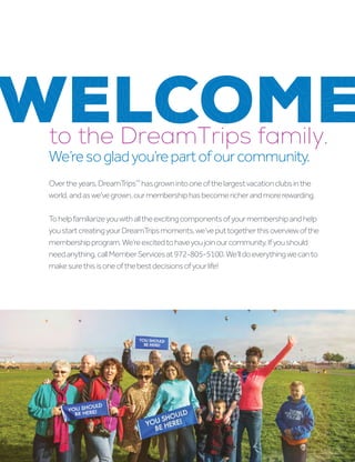 WELCOME
Overtheyears,DreamTrips™
hasgrownintooneofthelargestvacationclubsinthe
world,andaswe’vegrown,ourmembershiphasbecomericherandmorerewarding.
Tohelpfamiliarizeyouwithalltheexcitingcomponentsofyourmembershipandhelp
youstartcreatingyourDreamTripsmoments,we’veputtogetherthisoverviewofthe
membershipprogram.We’reexcitedtohaveyoujoinourcommunity.Ifyoushould
needanything,callMemberServicesat972-805-5100.We’lldoeverythingwecanto
makesurethisisoneofthebestdecisionsofyourlife!
to the DreamTrips family.
We’resogladyou’repartofourcommunity.
 
