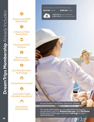 DreamTripsMembershipAlreadyIncludes:
22
$54.99/month $199.99/initial
+ 200 Points upon Enrollment
+ 660 Points on Anniversary Date
DreamTrips Gold Membership
Actual DreamTrips Photo: Santorini, Greece
Access to 5,000+
DreamTrips
Household Included
The DreamPrice
Promise
World-class
Booking Engine
Our RateShrinker2
Technology
Automatic Flight
Accident Insurance2
A Host on Most
DreamTrips
DreamTrips
MarketPlace For more information on your benefits and how to
access them, log in to DreamTrips.com, click The Perks
at the top of the page, and select Let’s go for your
desired benefit.
 