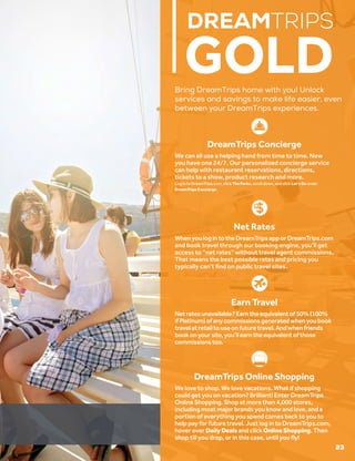 DREAMTRIPS
GOLD
DreamTrips Concierge
We can all use a helping hand from time to time. Now
you have one 24/7. Our personalized concierge service
can help with restaurant reservations, directions,
tickets to a show, product research and more.
Log in to DreamTrips.com, click The Perks, scroll down, and click Let’s Go under
DreamTrips Concierge.
Net Rates
WhenyoulogintotheDreamTripsapporDreamTrips.com
and book travel through our booking engine, you’ll get
access to “net rates” without travel agent commissions.
That means the best possible rates and pricing you
typically can’t find on public travel sites.
DreamTrips Online Shopping
We love to shop. We love vacations. What if shopping
could get you on vacation? Brilliant! Enter DreamTrips
Online Shopping. Shop at more than 4,000 stores,
including most major brands you know and love, and a
portion of everything you spend comes back to you to
help pay for future travel. Just log in to DreamTrips.com,
hover over DailyDeals and click OnlineShopping. Then
shop till you drop, or in this case, until you fly!
23
Bring DreamTrips home with you! Unlock
services and savings to make life easier, even
between your DreamTrips experiences.
Earn Travel
Netratesunavailable?Earntheequivalentof50%(100%
ifPlatinum)ofanycommissionsgeneratedwhenyoubook
travelatretailtouseonfuturetravel.Andwhenfriends
bookonyoursite,you’llearntheequivalentofthose
commissionstoo.
 