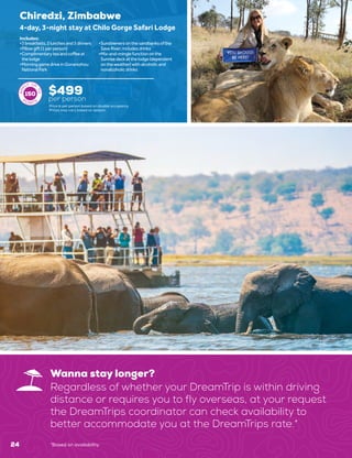 24
Wanna stay longer?
Regardless of whether your DreamTrip is within driving
distance or requires you to fly overseas, at your request
the DreamTrips coordinator can check availability to
better accommodate you at the DreamTrips rate.*
Chiredzi, Zimbabwe
$499
per person
4-day, 3-night stay at Chilo Gorge Safari Lodge
•	3breakfasts,2lunchesand3dinners
•	Pillowgift(1perperson)
•	Complimentaryteaandcoffeeat
thelodge
•	MorninggamedriveinGonarezhou
NationalPark
•	Sundownersonthesandbanksofthe
SaveRiver;includesdrinks
•	Mix-and-minglefunctiononthe
Sunrisedeckatthelodge(dependent
ontheweather)withalcoholicand
nonalcoholicdrinks
Includes:
150
Price is per person based on double occupancy.
Prices may vary based on season.
*Based on availability.
 