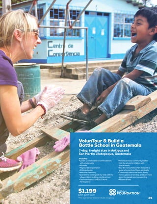 VolunTour & Build a
Bottle School in Guatemala
$1,199
per person
7-day, 6-night stay in Antigua and
San Martín Jilotepeque, Guatemala
•	Quaint&comfortableaccommodations
withprivatebaths
•	Allmeals
•	Allgroundtransportation
•	Abilingualguide
•	Welcomeceremony
•	Spendtimeworkingside-by-sidewiththe
villagechildrenbuildingabottleschool
•	ExploreAntigua,aUNESCOWorld
HeritageCity
•	Presentationsbycommunityleaders
•	Visittheschoolforchildrenwith
specialneeds
•	TourtheruinsofChwaNimAb’äjwitha
guidewhopracticesMayanspirituality
•	Communityhiketoseefarms,family
homes,placesofworship,andlearnmore
aboutthepeopleyou’resupporting
•	Alltaxes&fees
Includes:
Price is per person based on double occupancy. 25
 