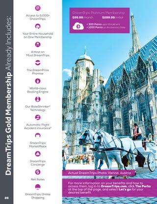 26
DreamTripsGoldMembershipAlreadyIncludes:
$99.99/month $299.99/initial
+ 300 Points upon Enrollment
+ 1200 Points on Anniversary Date
DreamTrips Platinum Membership
Actual DreamTrips Photo: Vienna, Austria
Access to 5,000+
DreamTrips
DreamTrips
Concierge
DreamTrips Online
Shopping
Net Rates
The DreamPrice
Promise
World-class
Booking Engine
Our RateShrinker2
Technology
Automatic Flight
Accident Insurance2
Your Entire Household
on One Membership
A Host on
Most DreamTrips
DreamTrips
MarketPlace
For more information on your benefits and how to
access them, log in to DreamTrips.com, click The Perks
at the top of the page, and select Let’s go for your
desired benefit.
 