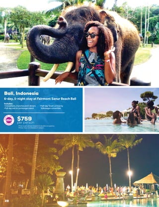 Bali, Indonesia
$759
per person
6-day, 5-night stay at Fairmont Sanur Beach Bali
•	5breakfasts,2lunchesand2dinners
•	Full-dayvisittoLembonganIsland
•	Half-dayTanahLottourby
Volkswagenconvertible
Includes:
250
Price is per person based on double occupancy.
Prices may vary based on season.
28
 