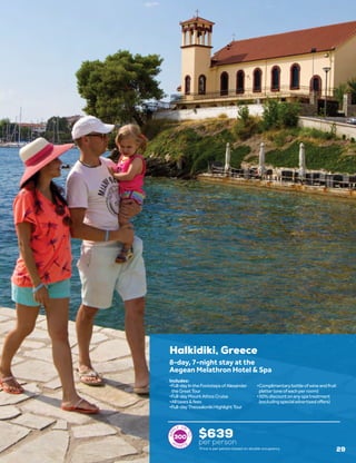 Halkidiki, Greece
$639
per person
8-day, 7-night stay at the
Aegean Melathron Hotel & Spa
•	Full-dayIntheFootstepsofAlexander
theGreatTour
•	Full-dayMountAthosCruise
•	Alltaxes&fees
•	Full-dayThessalonikiHighlightTour
•	Complimentarybottleofwineandfruit
platter(oneofeachperroom)
•	30%discountonanyspatreatment
(excludingspecialadvertisedoffers)
Includes:
300
Price is per person based on double occupancy. 29
 