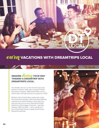 IMAGINE diningYOUR WAY
TOWARD A DREAMTRIP WITH
DREAMTRIPS LOCAL.
You already eat out, so why not earn your way
toward a vacation while you’re doing it? We've
launched a program called DreamTrips Local in
select cities, and will continue to expand it in 2017.
Browse a list of world-class restaurants, enjoy
the finest food and get a VIP DreamTrips Member
experience at select locations. And when you
pay your bill, you can earn DreamTrips Points
based on a percentage of that bill — typically
between 30% and 50% — which will go into
your DreamTrips Cloud to apply toward future
Reward DreamTrips.
earnVACATIONS WITH DREAMTRIPS LOCAL
32
 