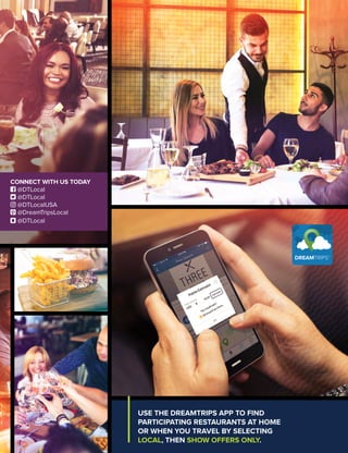 USE THE DREAMTRIPS APP TO FIND
PARTICIPATING RESTAURANTS AT HOME
OR WHEN YOU TRAVEL BY SELECTING
LOCAL, THEN SHOW OFFERS ONLY.
CONNECT WITH US TODAY
 @DTLocal
 @DTLocal
 @DTLocalUSA
 @DreamTripsLocal
 @DTLocal
 