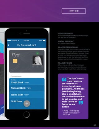 I WANT ONE!
LOAD & MANAGE
Add and manage up to eight cards through
the app and on your card.
WATER RESISTANT
It’s not terrified of water.
BEACON TECHNOLOGY
It can announce your presence upon arrival to
participating hotels, restaurants and venues
worldwide. Once this feature is ready, it can
provide you with a customized, exclusive
experience, or not. You’re in control of this
feature and location/personal information.
TRACKS POINTS
When you earn DreamTrips Points at
participating merchants worldwide, your
smart card will track them automatically.
35
The flye™
smart
card removes
the 'friction' of
travel, loyalty and
payments. And that’s
just the beginning.
Like a smartphone,
the card will continue
to get smarter and
more useful as
features are
added.
- Mike Remedios
CHIEF TECHNOLOGY
OFFICER
 