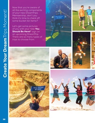 CreateYourDreamTripsMoment! Now that you’re aware of
all the exciting components
of your new DreamTrips
Membership, don’t you
think it’s time to check off
some bucket list items?
Let’s get some pictures
of you with your new You
Should Be Here!®
sign on
an upcoming DreamTrip.
There are so many types of
trips to choose from.
38
 