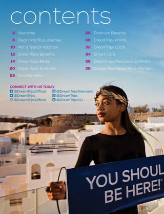 26
30
32
34
36
38
Platinum Benefits
DreamTrips Points
DreamTrips Local
Smart Card
DreamTrips Membership Matrix
Create Your DreamTrips Moment
2
6
10
12
14
20
22
Welcome
Beginning Your Journey
Not a Typical Vacation
DreamTrips Benefits
DreamTrips Perks
DreamTrips Evolution
Gold Benefits
contents
CONNECT WITH US TODAY
 @DreamTripsOfficial
 @DreamTrips
 @DreamTripsOfficial
 @DreamTripsTelevision
 @DreamTrips
 @DreamTripsGO
 