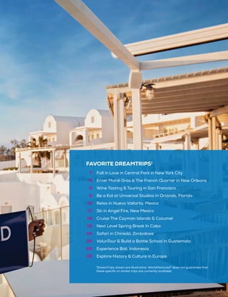 FAVORITE DREAMTRIPS1
7
8
9
9
16
17
18
19
24
25
28
29
Fall in Love in Central Park in New York City
Enter Mardi Gras & The French Quarter in New Orleans
Wine Tasting & Touring in San Francisco
Be a Kid at Universal Studios in Orlando, Florida
Relax in Nuevo Vallarta, Mexico
Ski in Angel Fire, New Mexico
Cruise The Cayman Islands & Cozumel
Next Level Spring Break In Cabo
Safari in Chiredzi, Zimbabwe
VolunTour & Build a Bottle School in Guatemala
Experience Bali, Indonesia
Explore History & Culture in Europe
1
DreamTrips shown are illustrative. WorldVentures®
does not guarantee that
these specific or similar trips are currently available.
 