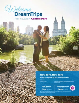 Fall in Love in Central Park
7
New York, New York
New Member
(First 90 Days)
$319 per person
Existing Member
(Post 90 Days)
$459 per person
4-day, 3-night stay at Conrad New York
•	Lunch cruise •	Platinum Members: unlimited drinks during
lunch cruise
Includes:
150
Price is per person based on double occupancy. Prices may vary based on season.
Additional trip option may be available.
 
