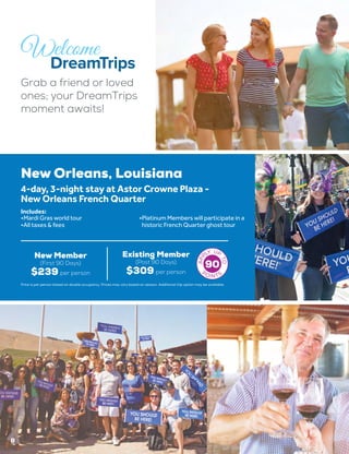 New Orleans, Louisiana
New Member
(First 90 Days)
$239 per person
Existing Member
(Post 90 Days)
$309 per person
4-day, 3-night stay at Astor Crowne Plaza -
New Orleans French Quarter
•	Mardi Gras world tour
•	All taxes & fees
•	Platinum Members will participate in a
historic French Quarter ghost tour
Includes:
90
8
Grab a friend or loved
ones; your DreamTrips
moment awaits!
Price is per person based on double occupancy. Prices may vary based on season. Additional trip option may be available.
 