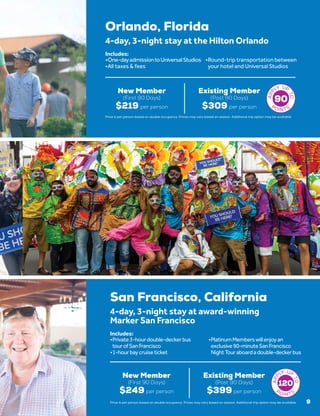 San Francisco, California
New Member
(First 90 Days)
$249 per person
Existing Member
(Post 90 Days)
$399 per person
4-day, 3-night stay at award-winning
Marker San Francisco
•	Private3-hourdouble-deckerbus
tourofSanFrancisco
•	1-hourbaycruiseticket
•	PlatinumMemberswillenjoyan
exclusive90-minuteSanFrancisco
NightTouraboardadouble-deckerbus
Includes:
120
9
Orlando, Florida
New Member
(First 90 Days)
$219 per person
Existing Member
(Post 90 Days)
$309 per person
4-day, 3-night stay at the Hilton Orlando
•	One-dayadmissiontoUniversalStudios
•	All taxes & fees
•	Round-trip transportation between
your hotel and Universal Studios
Includes:
90
Price is per person based on double occupancy. Prices may vary based on season. Additional trip option may be available.
Price is per person based on double occupancy. Prices may vary based on season. Additional trip option may be available.
 