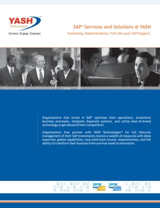 TM




                           SAP® Services and Solutions @ YASH
                       Consulting. Implementation. Full Life-cycle SAP Support.




                                         ®
     Organizations that invest in SAP optimize their operations, streamline
     business processes, integrate disparate systems, and utilize best-of-breed
     technology to get ahead of their competition.

     Organizations that partner with YASH Technologies™ for full lifecycle
     management of their SAP investments receive a wealth of resources with deep
     expertise, global capabilities, rock solid track record, responsiveness, and the
     ability to transform their business from survival mode to innovation.
 