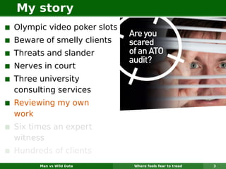 My story
Olympic video poker slots
Beware of smelly clients
Threats and slander
Nerves in court
Three university
consulting services
Reviewing my own
work
Six times an expert
witness
Hundreds of clients
      Man vs Wild Data      Where fools fear to tread   3
 