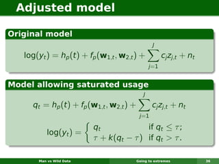 Adjusted model

Original model
                                                  J

   log(yt ) = hp (t ) + fp (w1,t , w2,t ) +             cj zj,t + nt
                                                 j =1


Model allowing saturated usage
                                             J

     qt = hp (t ) + fp (w1,t , w2,t ) +           cj zj,t + nt
                                           j=1

                          qt             if qt ≤ τ ;
           log(yt ) =
                          τ + k(qt − τ ) if qt > τ .

       Man vs Wild Data                   Going to extremes            36
 