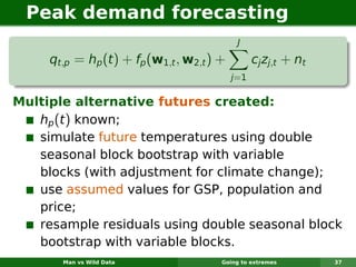 Peak demand forecasting
                                             J

     qt,p = hp (t ) + fp (w1,t , w2,t ) +         cj zj,t + nt
                                            j=1

Multiple alternative futures created:
   hp (t ) known;
   simulate future temperatures using double
   seasonal block bootstrap with variable
   blocks (with adjustment for climate change);
   use assumed values for GSP, population and
   price;
   resample residuals using double seasonal block
   bootstrap with variable blocks.
       Man vs Wild Data                 Going to extremes        37
 