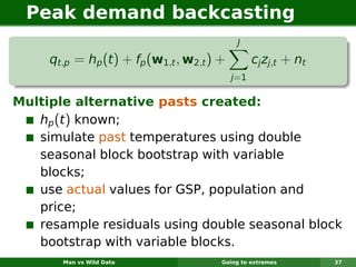 Peak demand backcasting
                                             J

     qt,p = hp (t ) + fp (w1,t , w2,t ) +         cj zj,t + nt
                                            j=1

Multiple alternative pasts created:
   hp (t ) known;
   simulate past temperatures using double
   seasonal block bootstrap with variable
   blocks;
   use actual values for GSP, population and
   price;
   resample residuals using double seasonal block
   bootstrap with variable blocks.
       Man vs Wild Data                 Going to extremes        37
 
