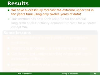 Results
    We have successfully forecast the extreme upper tail in
    ten years time using only twelve years of data!
    This method has now been adopted for the ofﬁcial
    long-term peak electricity demand forecasts for all states
    except WA.
Some lessons
   Cross-validation is very useful in prediction
   problems.
    Statistical modelling is an iterative process.
    Getting client understanding of percentiles is
    extremely difﬁcult.
    Beware of clients who think they know more
    than you!
        Man vs Wild Data              Going to extremes       41
 