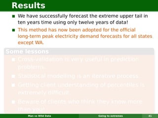 Results
    We have successfully forecast the extreme upper tail in
    ten years time using only twelve years of data!
    This method has now been adopted for the ofﬁcial
    long-term peak electricity demand forecasts for all states
    except WA.
Some lessons
   Cross-validation is very useful in prediction
   problems.
    Statistical modelling is an iterative process.
    Getting client understanding of percentiles is
    extremely difﬁcult.
    Beware of clients who think they know more
    than you!
        Man vs Wild Data              Going to extremes       41
 
